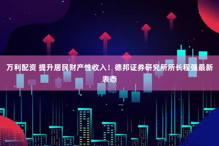 万利配资 提升居民财产性收入！德邦证券研究所所长程强最新表态