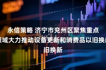 永信策略 济宁市兖州区聚焦重点领域大力推动设备更新和消费品以旧换新