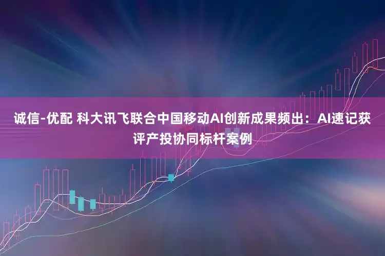 诚信-优配 科大讯飞联合中国移动AI创新成果频出：AI速记获评产投协同标杆案例