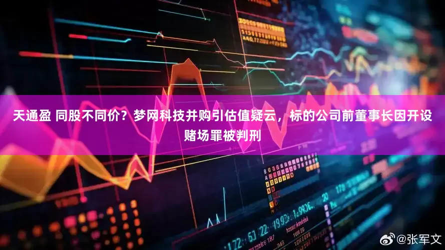 天通盈 同股不同价？梦网科技并购引估值疑云，标的公司前董事长因开设赌场罪被判刑