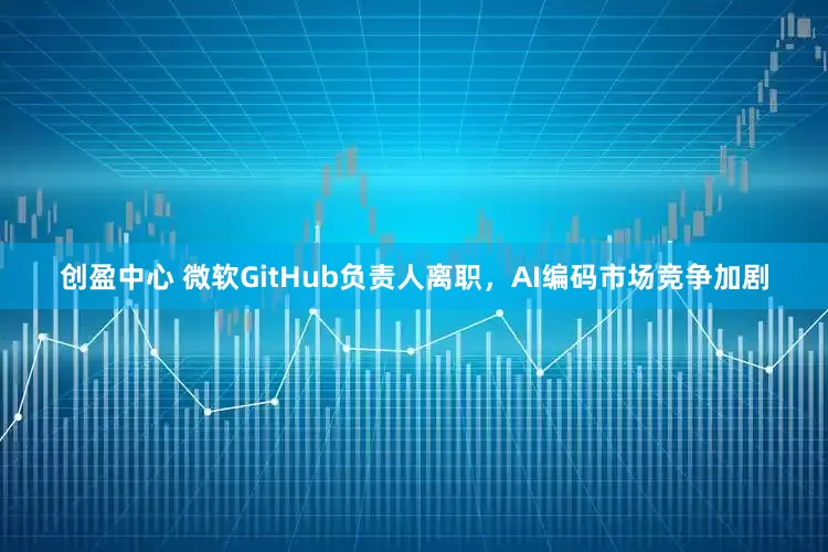 创盈中心 微软GitHub负责人离职，AI编码市场竞争加剧