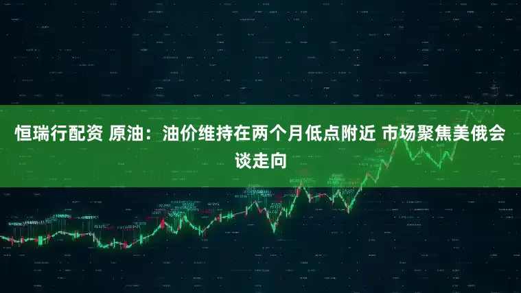 恒瑞行配资 原油：油价维持在两个月低点附近 市场聚焦美俄会谈走向
