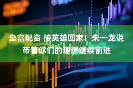 垒富配资 接英雄回家！朱一龙说带着你们的理想继续前进