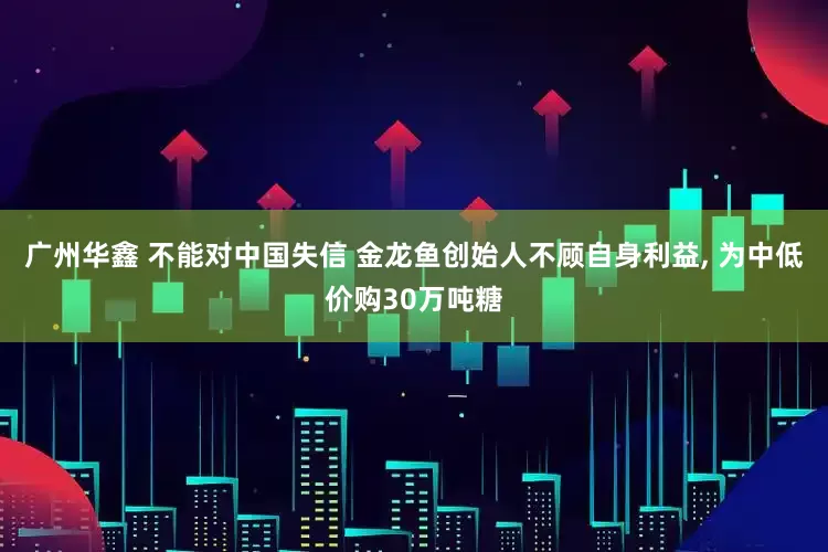 广州华鑫 不能对中国失信 金龙鱼创始人不顾自身利益, 为中低价购30万吨糖