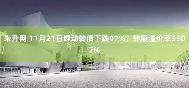 米升网 11月21日绿动转债下跌07%，转股溢价率5507%