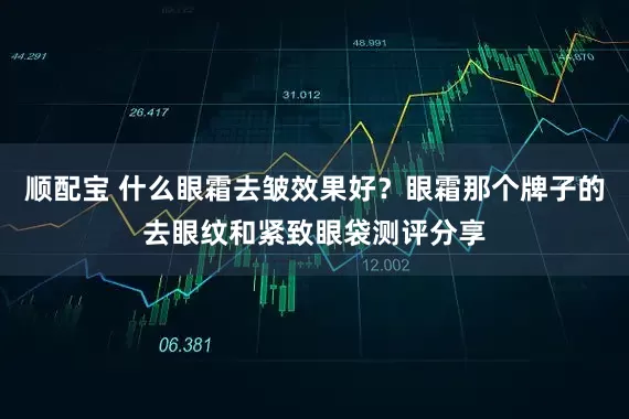 顺配宝 什么眼霜去皱效果好？眼霜那个牌子的去眼纹和紧致眼袋测评分享