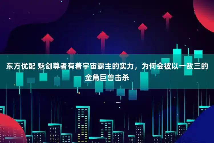 东方优配 魅剑尊者有着宇宙霸主的实力，为何会被以一敌三的金角巨兽击杀